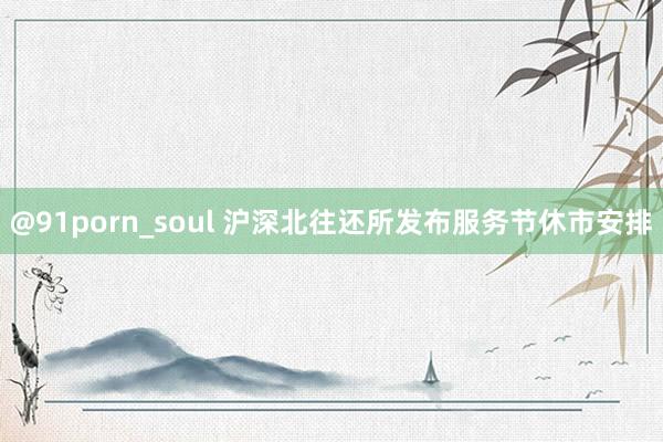 @91porn_soul 沪深北往还所发布服务节休市安排