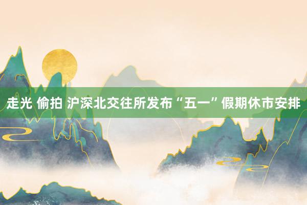 走光 偷拍 沪深北交往所发布“五一”假期休市安排