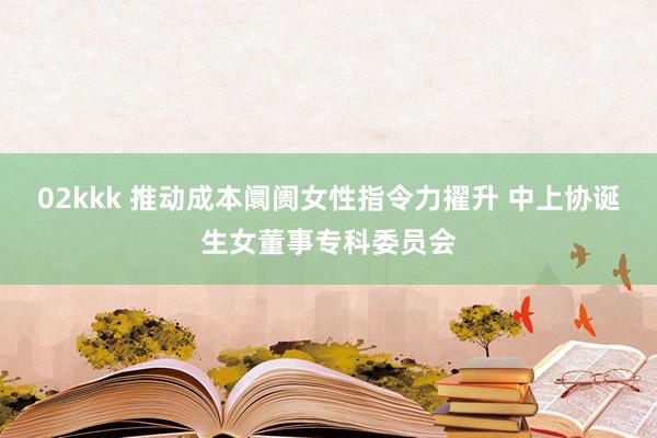02kkk 推动成本阛阓女性指令力擢升 中上协诞生女董事专科委员会