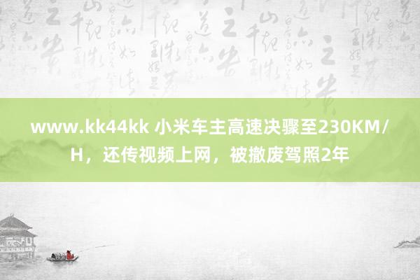 www.kk44kk 小米车主高速决骤至230KM/H，还传视频上网，被撤废驾照2年