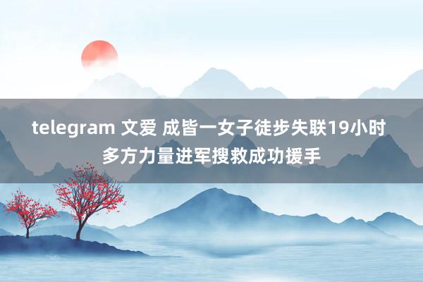 telegram 文爱 成皆一女子徒步失联19小时 多方力量进军搜救成功援手