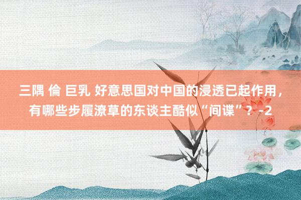 三隅 倫 巨乳 好意思国对中国的浸透已起作用，有哪些步履潦草的东谈主酷似“间谍”？-2