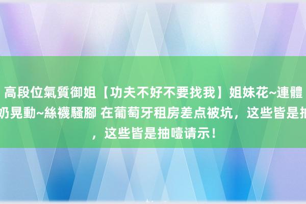 高段位氣質御姐【功夫不好不要找我】姐妹花~連體絲襪~大奶晃動~絲襪騷腳 在葡萄牙租房差点被坑，这些皆是抽噎请示！