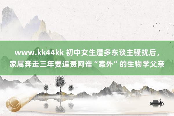 www.kk44kk 初中女生遭多东谈主骚扰后，家属奔走三年要追责阿谁“案外”的生物学父亲