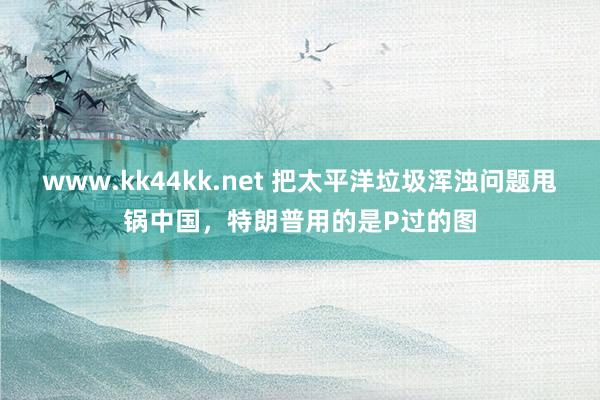 www.kk44kk.net 把太平洋垃圾浑浊问题甩锅中国，特朗普用的是P过的图