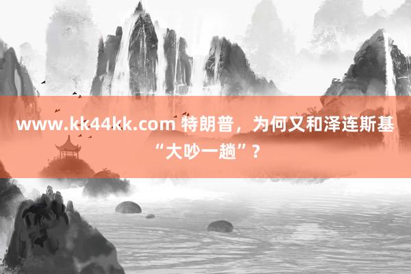 www.kk44kk.com 特朗普，为何又和泽连斯基“大吵一趟”？