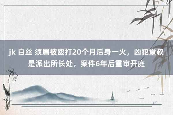 jk 白丝 须眉被殴打20个月后身一火，凶犯堂叔是派出所长处，案件6年后重审开庭