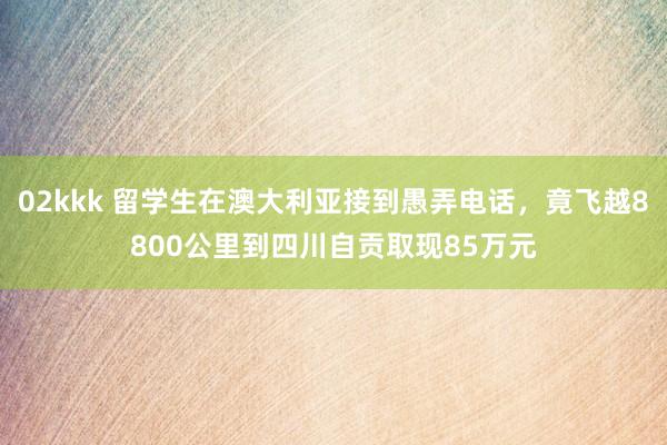 02kkk 留学生在澳大利亚接到愚弄电话，竟飞越8800公里到四川自贡取现85万元