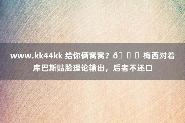 www.kk44kk 给你俩窝窝？👀梅西对着库巴斯贴脸理论输出，后者不还口