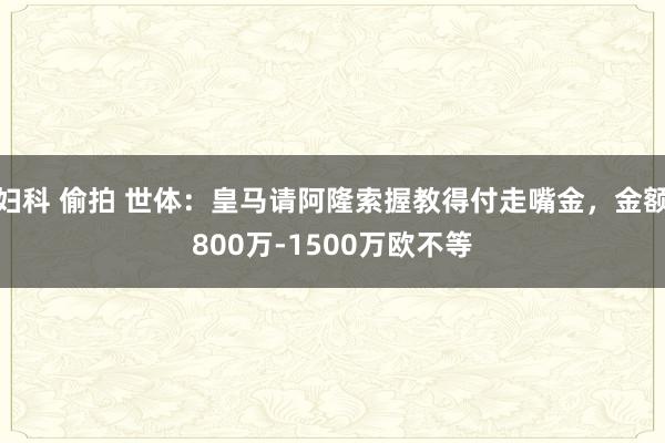 妇科 偷拍 世体：皇马请阿隆索握教得付走嘴金，金额800万-1500万欧不等